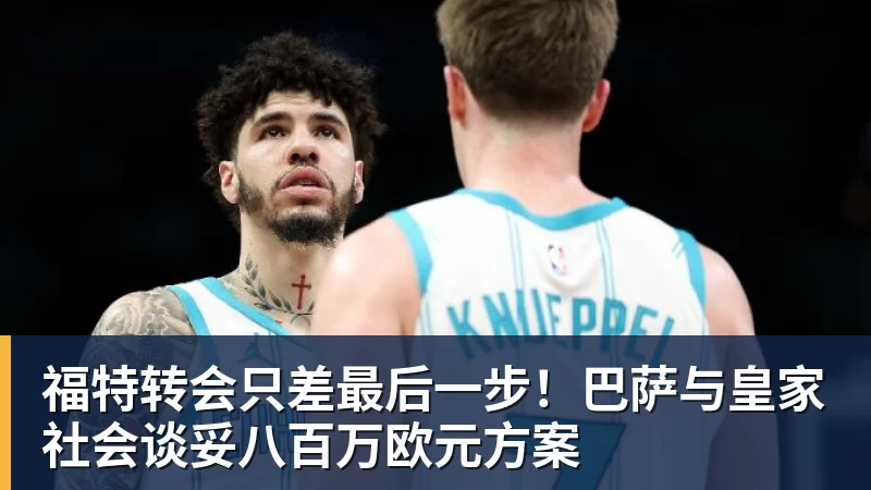 必发福特转会只差最后一步！巴萨与皇家社会谈妥八百万欧元方案