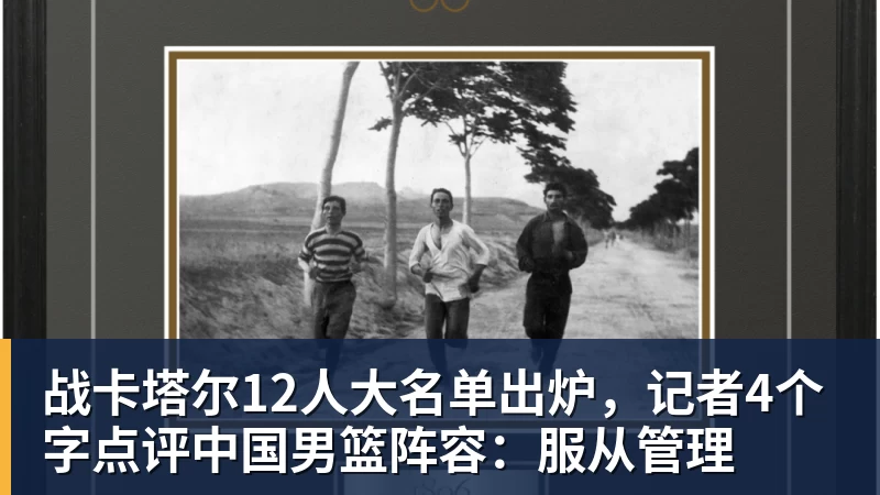 战卡塔尔12人大名单出炉，记者4个字点评中国男篮阵容：服从管理